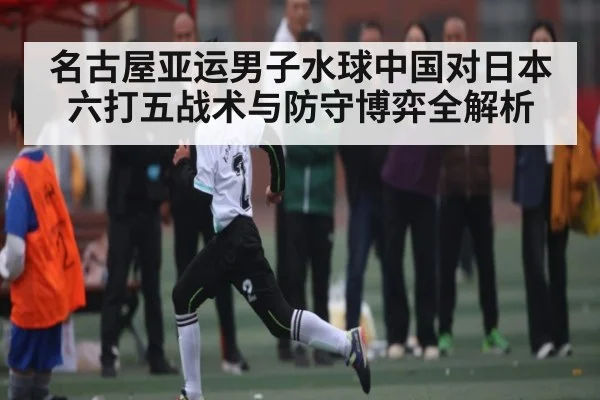 名古屋亚运男子水球中国对日本 六打五战术与防守博弈全解析